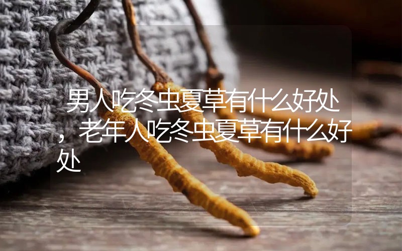 男人吃冬蟲夏草有什么好處，老年人吃冬蟲夏草有什么好處